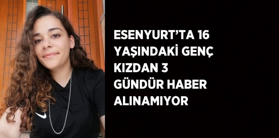 ESENYURT’TA 16 YAŞINDAKİ GENÇ KIZDAN 3 GÜNDÜR HABER ALINAMIYOR