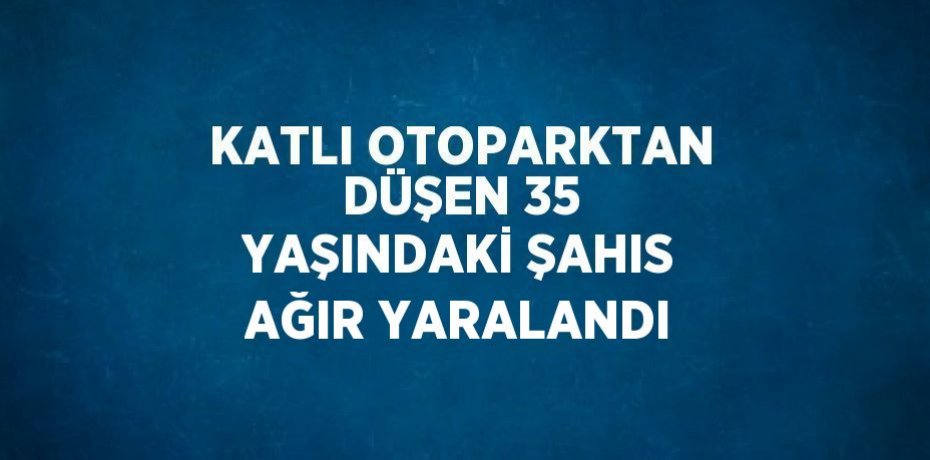 KATLI OTOPARKTAN DÜŞEN 35 YAŞINDAKİ ŞAHIS AĞIR YARALANDI