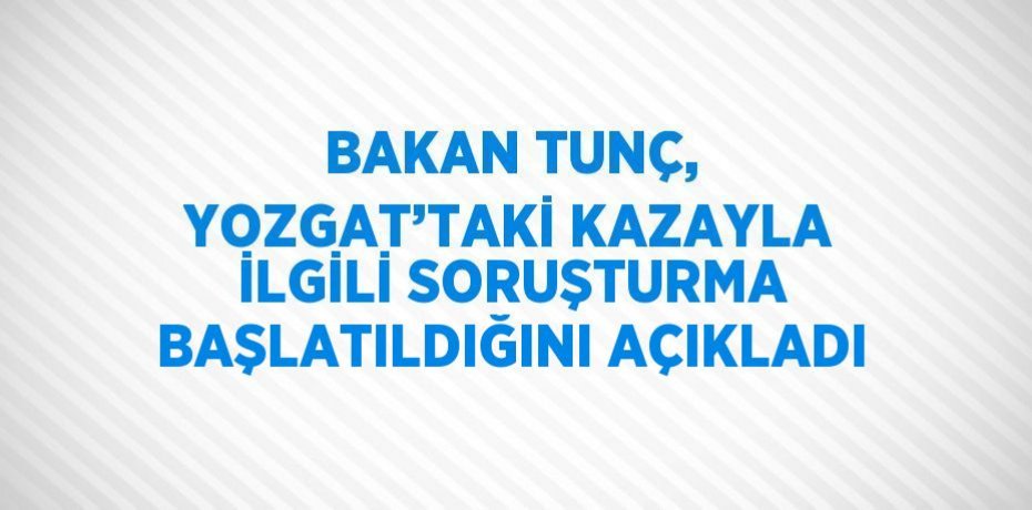BAKAN TUNÇ, YOZGAT’TAKİ KAZAYLA İLGİLİ SORUŞTURMA BAŞLATILDIĞINI AÇIKLADI