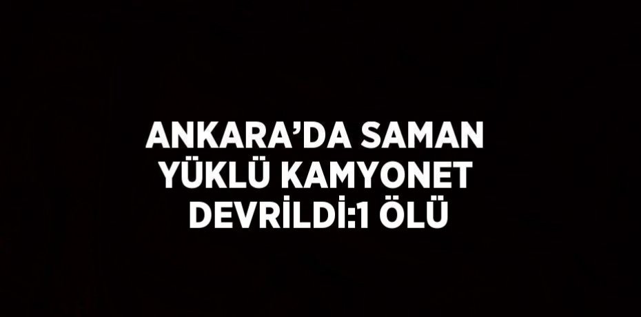 ANKARA’DA SAMAN YÜKLÜ KAMYONET DEVRİLDİ:1 ÖLÜ