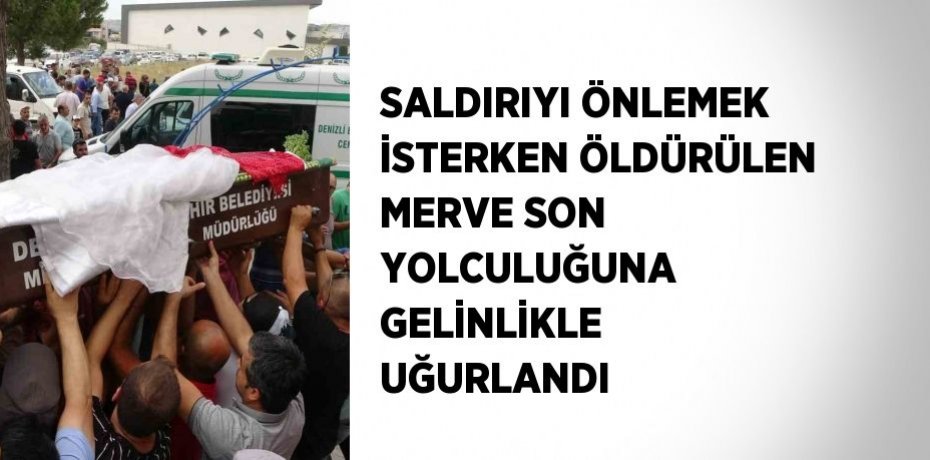 SALDIRIYI ÖNLEMEK İSTERKEN ÖLDÜRÜLEN MERVE SON YOLCULUĞUNA GELİNLİKLE UĞURLANDI