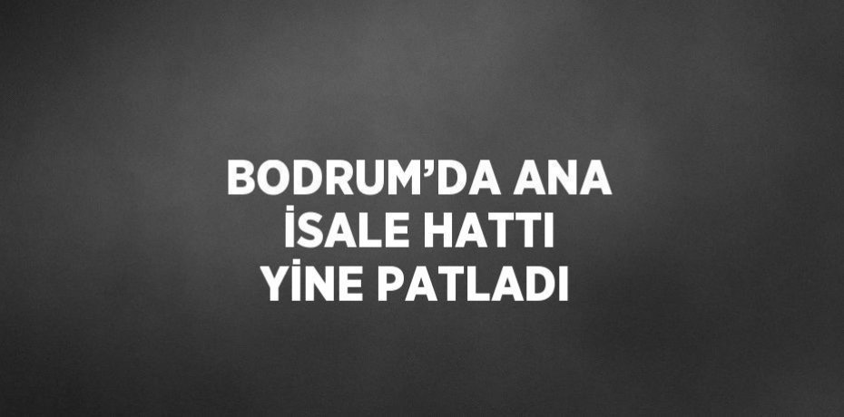 BODRUM’DA ANA İSALE HATTI YİNE PATLADI