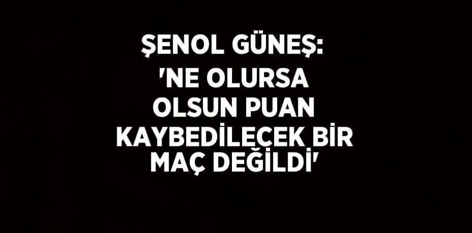 ŞENOL GÜNEŞ: 'NE OLURSA OLSUN PUAN KAYBEDİLECEK BİR MAÇ DEĞİLDİ'