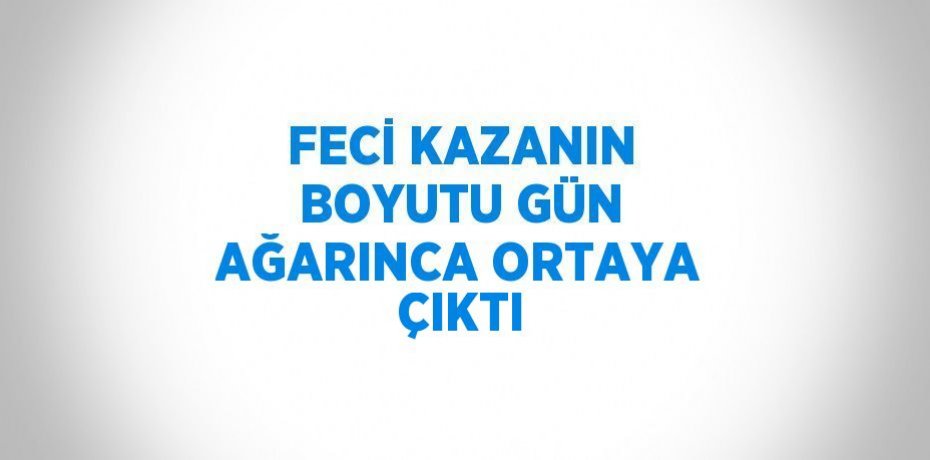 FECİ KAZANIN BOYUTU GÜN AĞARINCA ORTAYA ÇIKTI