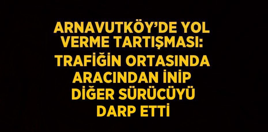 ARNAVUTKÖY’DE YOL VERME TARTIŞMASI: TRAFİĞİN ORTASINDA ARACINDAN İNİP DİĞER SÜRÜCÜYÜ DARP ETTİ