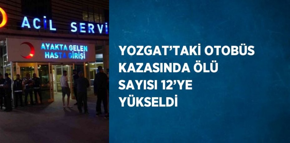 YOZGAT’TAKİ OTOBÜS KAZASINDA ÖLÜ SAYISI 12’YE YÜKSELDİ