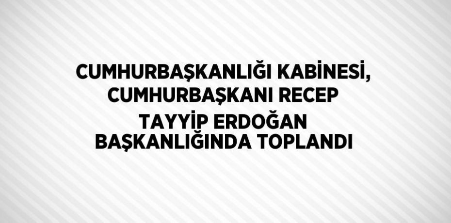 CUMHURBAŞKANLIĞI KABİNESİ, CUMHURBAŞKANI RECEP TAYYİP ERDOĞAN BAŞKANLIĞINDA TOPLANDI