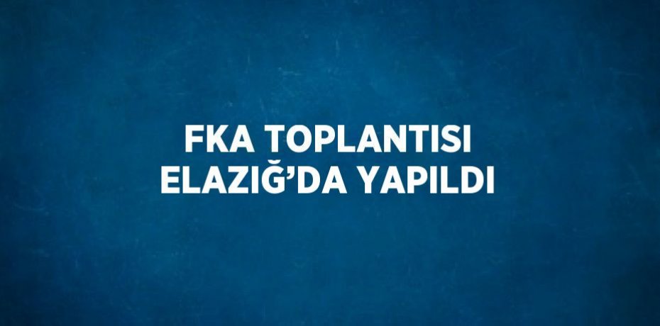 FKA TOPLANTISI ELAZIĞ’DA YAPILDI