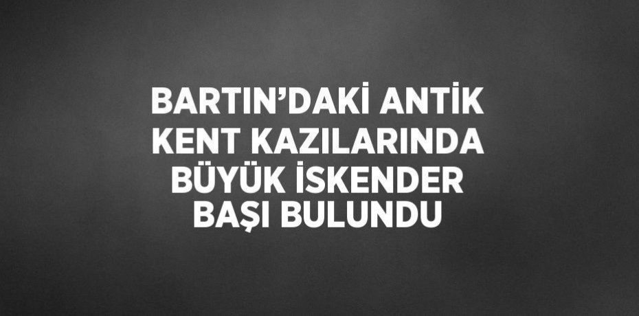 BARTIN’DAKİ ANTİK KENT KAZILARINDA BÜYÜK İSKENDER BAŞI BULUNDU