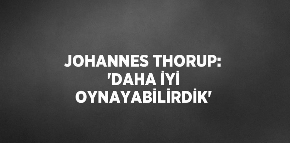 JOHANNES THORUP: 'DAHA İYİ OYNAYABİLİRDİK'