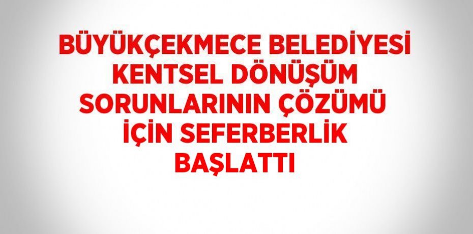 BÜYÜKÇEKMECE BELEDİYESİ KENTSEL DÖNÜŞÜM SORUNLARININ ÇÖZÜMÜ İÇİN SEFERBERLİK BAŞLATTI
