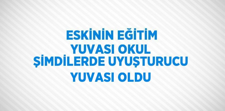ESKİNİN EĞİTİM YUVASI OKUL ŞİMDİLERDE UYUŞTURUCU YUVASI OLDU