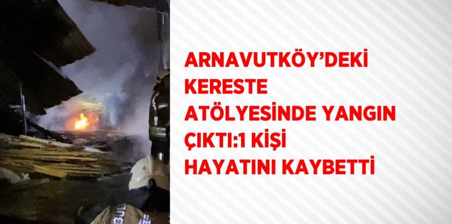 ARNAVUTKÖY’DEKİ KERESTE ATÖLYESİNDE YANGIN ÇIKTI:1 KİŞİ HAYATINI KAYBETTİ