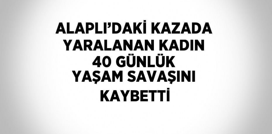 ALAPLI’DAKİ KAZADA YARALANAN KADIN 40 GÜNLÜK YAŞAM SAVAŞINI KAYBETTİ