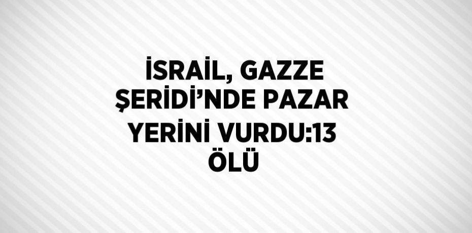 İSRAİL, GAZZE ŞERİDİ’NDE PAZAR YERİNİ VURDU:13 ÖLÜ