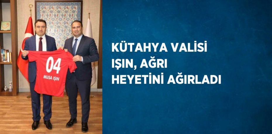 KÜTAHYA VALİSİ IŞIN, AĞRI HEYETİNİ AĞIRLADI