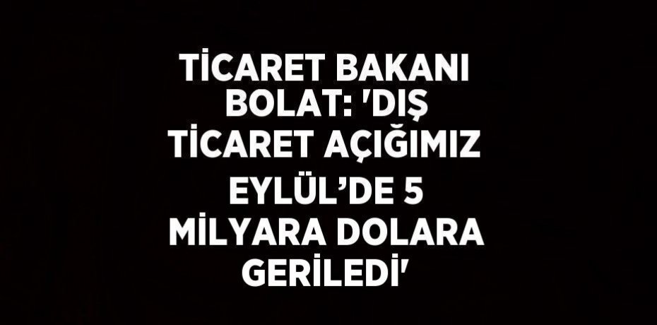 TİCARET BAKANI BOLAT: 'DIŞ TİCARET AÇIĞIMIZ EYLÜL’DE 5 MİLYARA DOLARA GERİLEDİ'