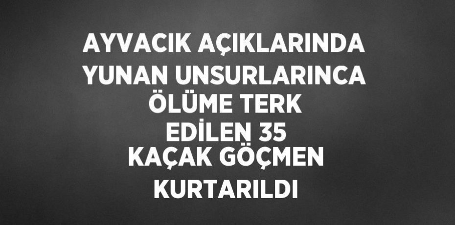 AYVACIK AÇIKLARINDA YUNAN UNSURLARINCA ÖLÜME TERK EDİLEN 35 KAÇAK GÖÇMEN KURTARILDI