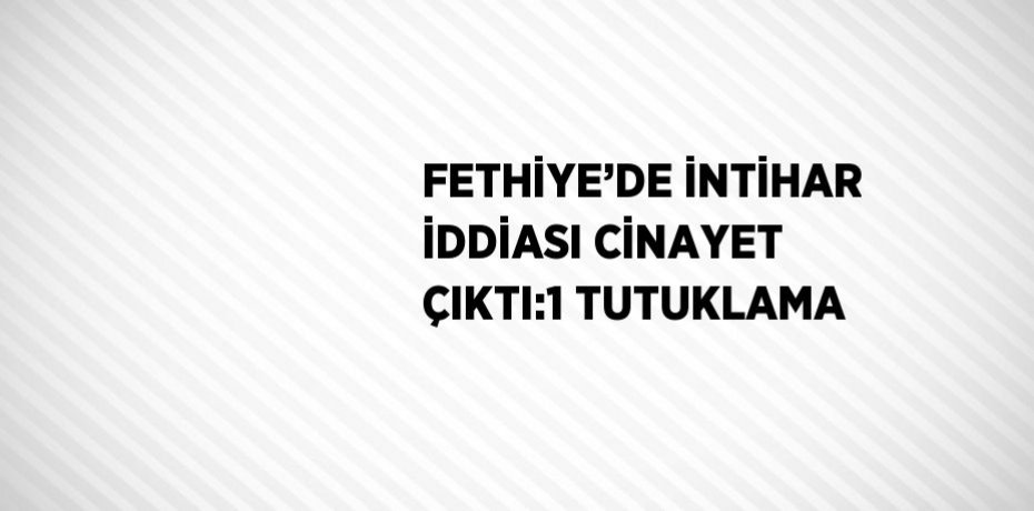 FETHİYE’DE İNTİHAR İDDİASI CİNAYET ÇIKTI:1 TUTUKLAMA