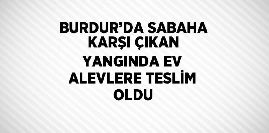 BURDUR’DA SABAHA KARŞI ÇIKAN YANGINDA EV ALEVLERE TESLİM OLDU