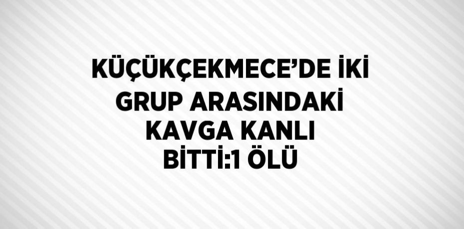 KÜÇÜKÇEKMECE’DE İKİ GRUP ARASINDAKİ KAVGA KANLI BİTTİ:1 ÖLÜ