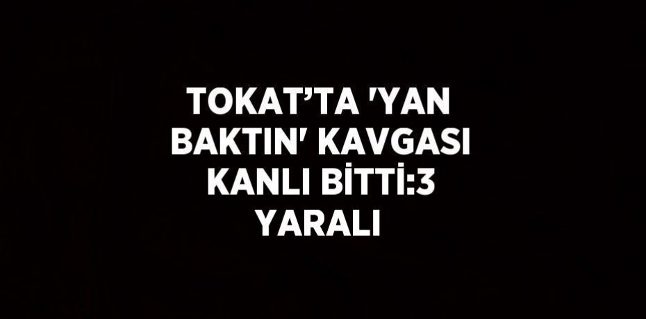 TOKAT’TA 'YAN BAKTIN' KAVGASI KANLI BİTTİ:3 YARALI