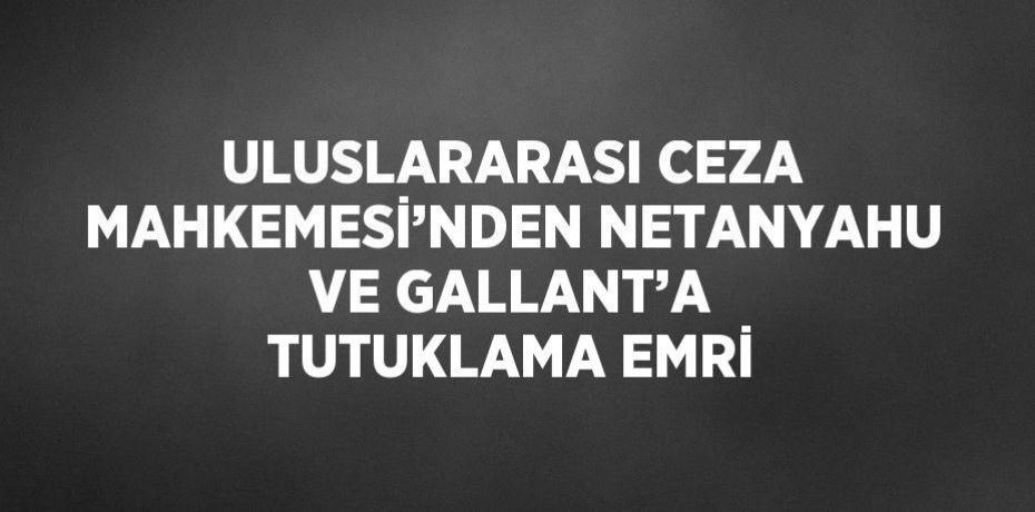 ULUSLARARASI CEZA MAHKEMESİ’NDEN NETANYAHU VE GALLANT’A TUTUKLAMA EMRİ