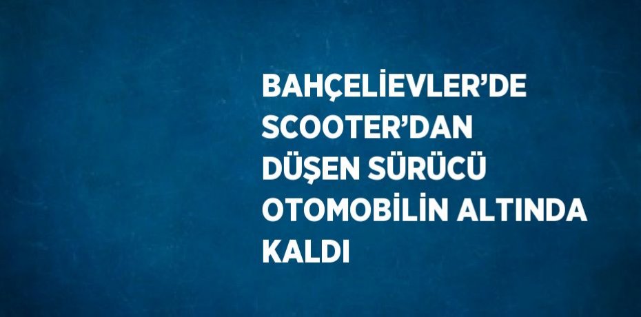 BAHÇELİEVLER’DE SCOOTER’DAN DÜŞEN SÜRÜCÜ OTOMOBİLİN ALTINDA KALDI