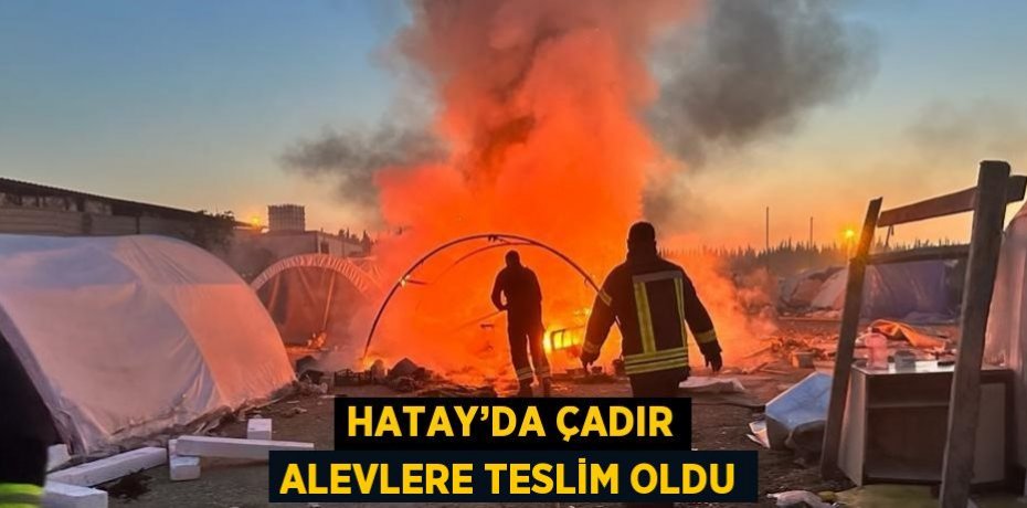 HATAY’DA ÇADIR ALEVLERE TESLİM OLDU