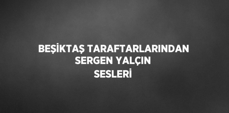 BEŞİKTAŞ TARAFTARLARINDAN SERGEN YALÇIN SESLERİ