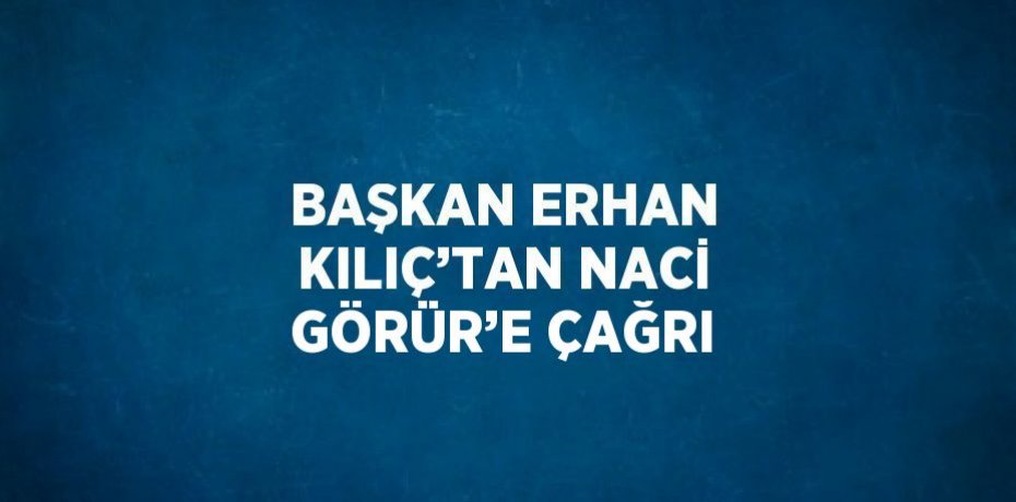 BAŞKAN ERHAN KILIÇ’TAN NACİ GÖRÜR’E ÇAĞRI