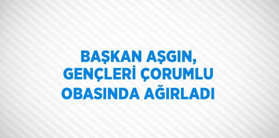 BAŞKAN AŞGIN, GENÇLERİ ÇORUMLU OBASINDA AĞIRLADI