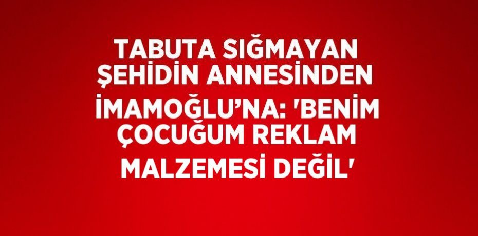 TABUTA SIĞMAYAN ŞEHİDİN ANNESİNDEN İMAMOĞLU’NA: 'BENİM ÇOCUĞUM REKLAM MALZEMESİ DEĞİL'