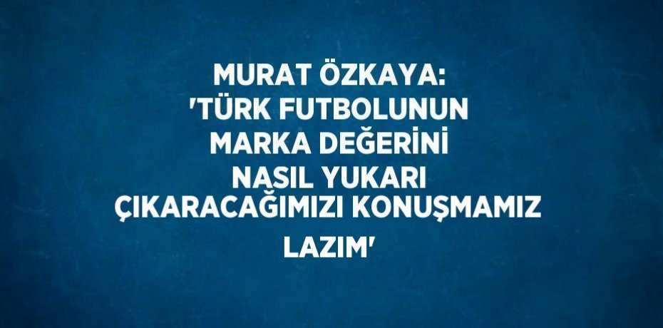 MURAT ÖZKAYA: 'TÜRK FUTBOLUNUN MARKA DEĞERİNİ NASIL YUKARI ÇIKARACAĞIMIZI KONUŞMAMIZ LAZIM'