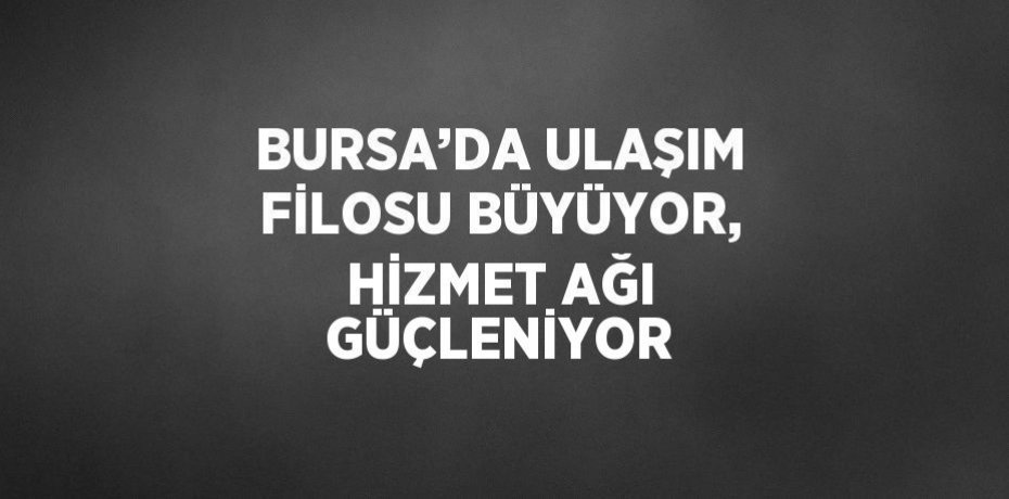 BURSA’DA ULAŞIM FİLOSU BÜYÜYOR, HİZMET AĞI GÜÇLENİYOR