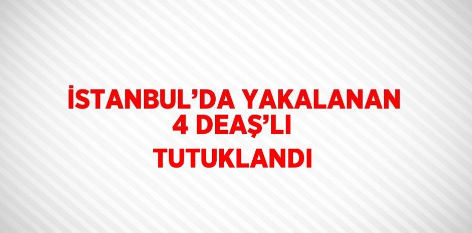 İSTANBUL’DA YAKALANAN 4 DEAŞ’LI TUTUKLANDI