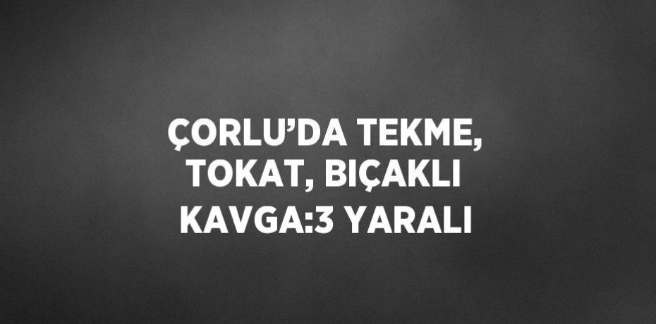 ÇORLU’DA TEKME, TOKAT, BIÇAKLI KAVGA:3 YARALI