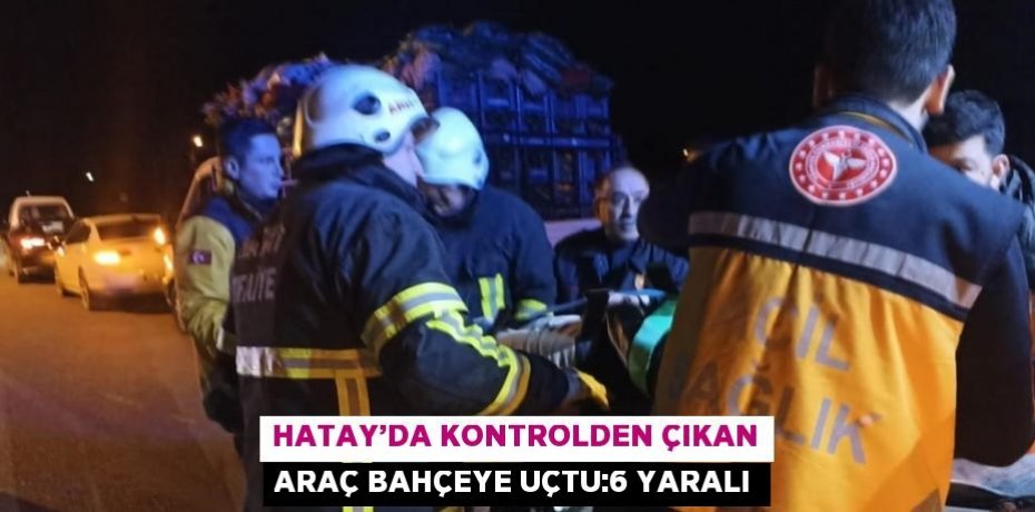 HATAY’DA KONTROLDEN ÇIKAN ARAÇ BAHÇEYE UÇTU:6 YARALI