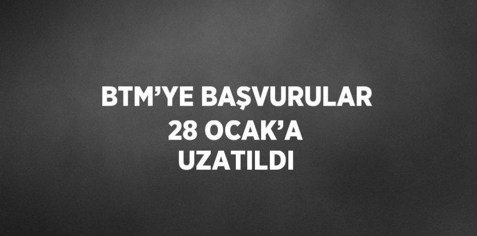 BTM’YE BAŞVURULAR 28 OCAK’A UZATILDI