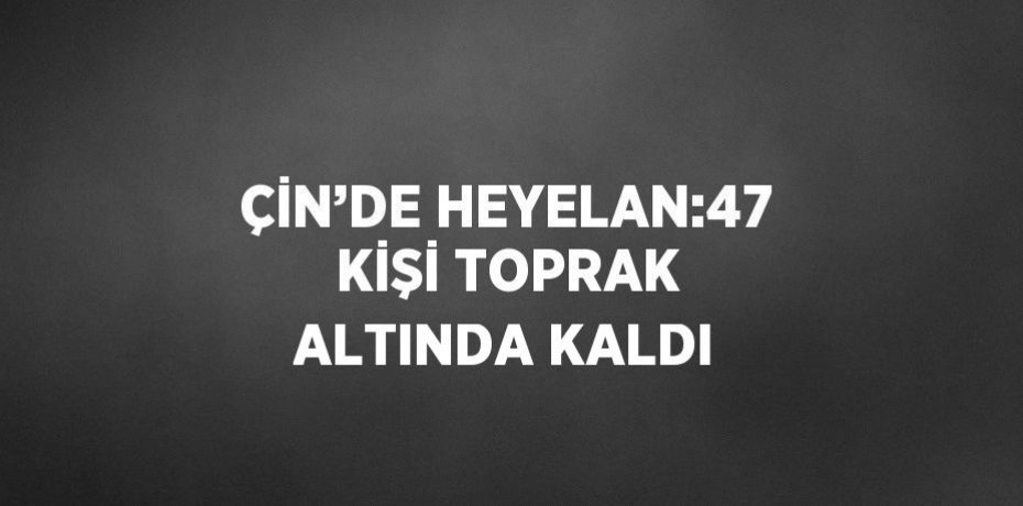 ÇİN’DE HEYELAN:47 KİŞİ TOPRAK ALTINDA KALDI
