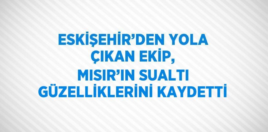 ESKİŞEHİR’DEN YOLA ÇIKAN EKİP, MISIR’IN SUALTI GÜZELLİKLERİNİ KAYDETTİ