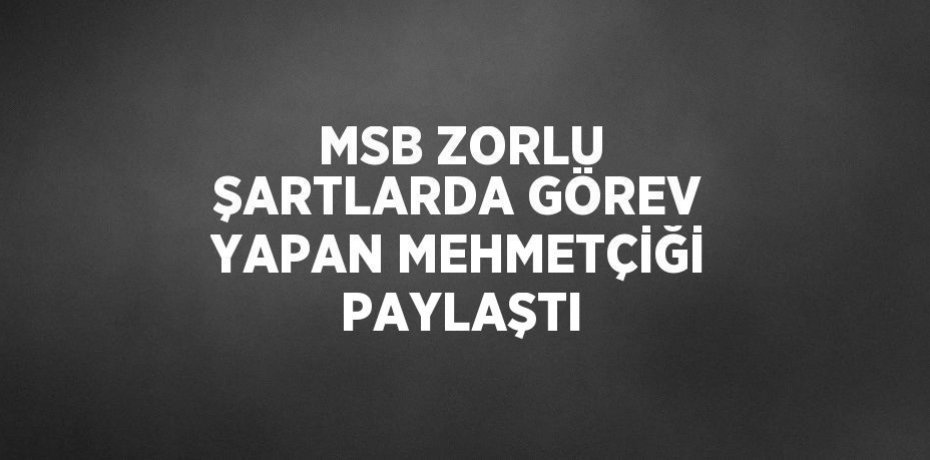 MSB ZORLU ŞARTLARDA GÖREV YAPAN MEHMETÇİĞİ PAYLAŞTI