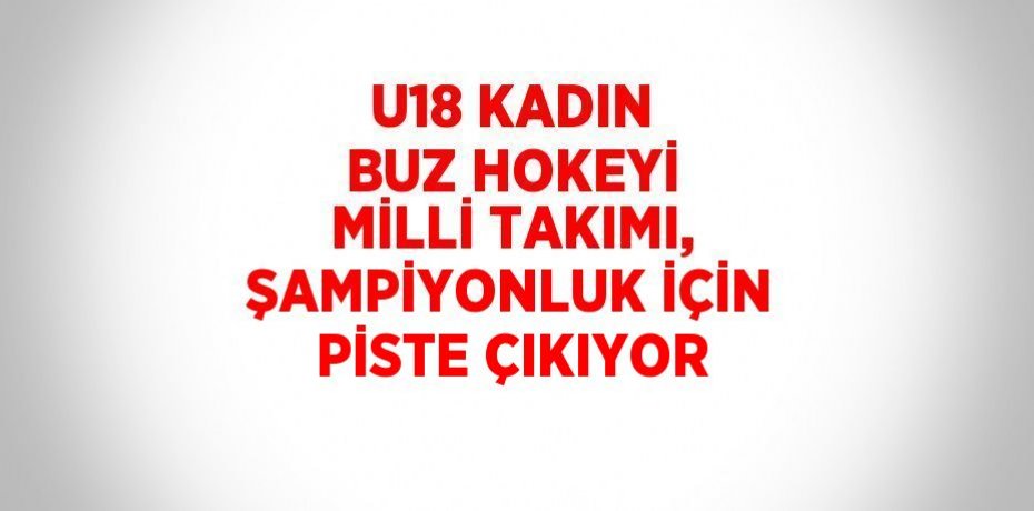 U18 KADIN BUZ HOKEYİ MİLLİ TAKIMI, ŞAMPİYONLUK İÇİN PİSTE ÇIKIYOR