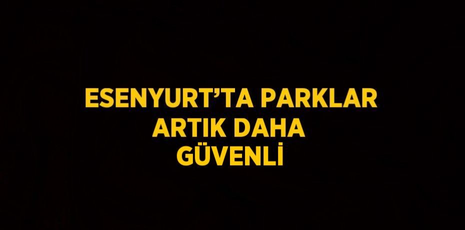 ESENYURT’TA PARKLAR ARTIK DAHA GÜVENLİ