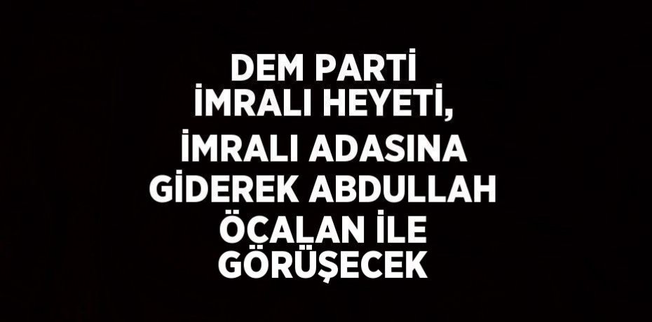 DEM PARTİ İMRALI HEYETİ, İMRALI ADASINA GİDEREK ABDULLAH ÖCALAN İLE GÖRÜŞECEK