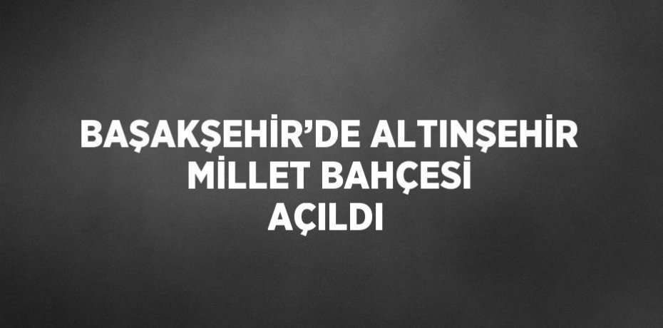 BAŞAKŞEHİR’DE ALTINŞEHİR MİLLET BAHÇESİ AÇILDI