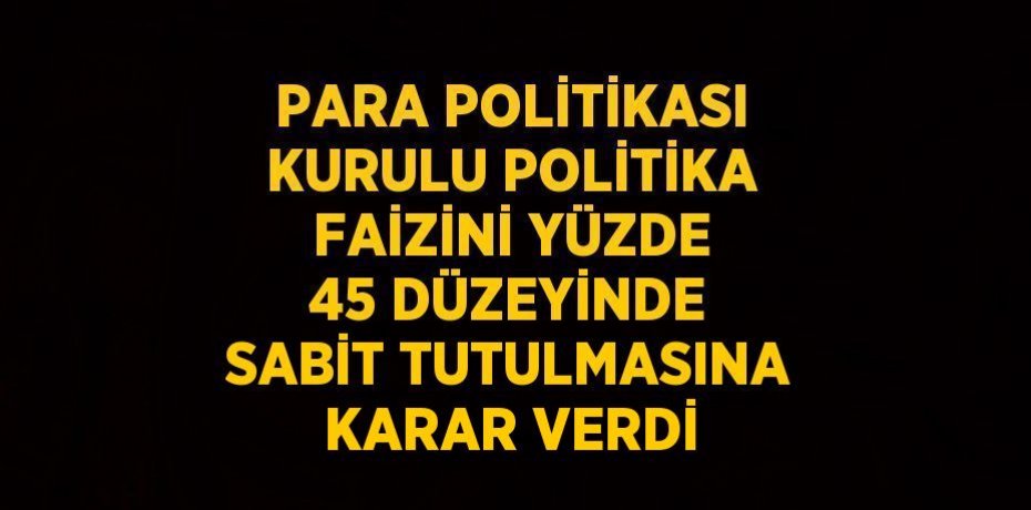 PARA POLİTİKASI KURULU POLİTİKA FAİZİNİ YÜZDE 45 DÜZEYİNDE SABİT TUTULMASINA KARAR VERDİ
