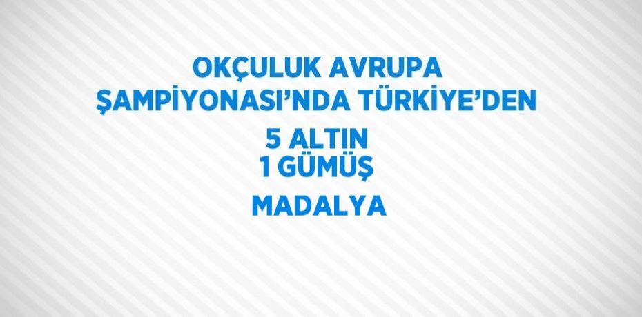 OKÇULUK AVRUPA ŞAMPİYONASI’NDA TÜRKİYE’DEN 5 ALTIN 1 GÜMÜŞ MADALYA