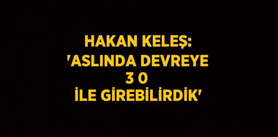 HAKAN KELEŞ: 'ASLINDA DEVREYE 3 0 İLE GİREBİLİRDİK'