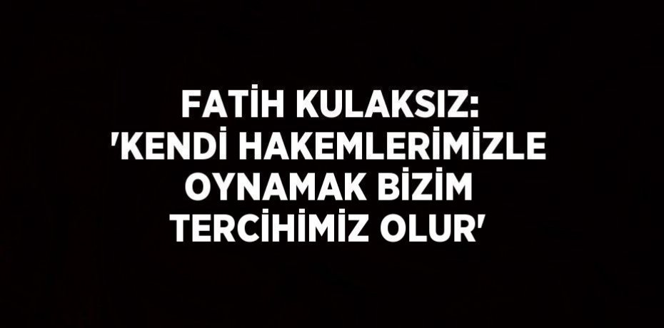 FATİH KULAKSIZ: 'KENDİ HAKEMLERİMİZLE OYNAMAK BİZİM TERCİHİMİZ OLUR'